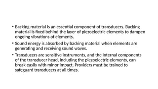 • Backing material is an essential component of transducers. Backing
material is fixed behind the layer of piezoelectric elements to dampen
ongoing vibrations of elements.
• Sound energy is absorbed by backing material when elements are
generating and receiving sound waves.
• Transducers are sensitive instruments, and the internal components
of the transducer head, including the piezoelectric elements, can
break easily with minor impact. Providers must be trained to
safeguard transducers at all times.
 