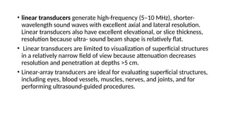 • linear transducers generate high-frequency (5–10 MHz), shorter-
wavelength sound waves with excellent axial and lateral resolution.
Linear transducers also have excellent elevational, or slice thickness,
resolution because ultra- sound beam shape is relatively flat.
• Linear transducers are limited to visualization of superficial structures
in a relatively narrow field of view because attenuation decreases
resolution and penetration at depths >5 cm.
• Linear-array transducers are ideal for evaluating superficial structures,
including eyes, blood vessels, muscles, nerves, and joints, and for
performing ultrasound-guided procedures.
 