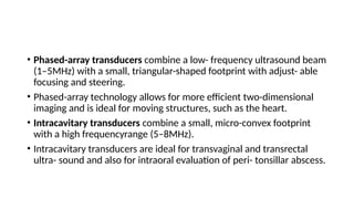 • Phased-array transducers combine a low- frequency ultrasound beam
(1–5MHz) with a small, triangular-shaped footprint with adjust- able
focusing and steering.
• Phased-array technology allows for more efficient two-dimensional
imaging and is ideal for moving structures, such as the heart.
• Intracavitary transducers combine a small, micro-convex footprint
with a high frequencyrange (5–8MHz).
• Intracavitary transducers are ideal for transvaginal and transrectal
ultra- sound and also for intraoral evaluation of peri- tonsillar abscess.
 