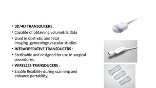 • 3D/4D TRANSDUCERS :
• Capable of obtaining volumetric data
• Used in obstretic and fetal
imaging ,gynecology,vascular studies
• INTRAOPERATIVE TRANSDUCERS :
• Sterlisable and designed for use in surgical
procedures.
• WIRELESS TRANSDUCERS :
• Enable flexibility during scanning and
enhance portability.
 