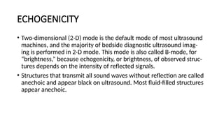 ECHOGENICITY
• Two-dimensional (2-D) mode is the default mode of most ultrasound
machines, and the majority of bedside diagnostic ultrasound imag-
ing is performed in 2-D mode. This mode is also called B-mode, for
“brightness,” because echogenicity, or brightness, of observed struc-
tures depends on the intensity of reflected signals.
• Structures that transmit all sound waves without reflection are called
anechoic and appear black on ultrasound. Most fluid-filled structures
appear anechoic.
 
