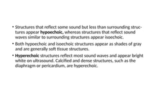• Structures that reflect some sound but less than surrounding struc-
tures appear hypoechoic, whereas structures that reflect sound
waves similar to surrounding structures appear isoechoic.
• Both hypoechoic and isoechoic structures appear as shades of gray
and are generally soft tissue structures.
• Hyperechoic structures reflect most sound waves and appear bright
white on ultrasound. Calcified and dense structures, such as the
diaphragm or pericardium, are hyperechoic.
 