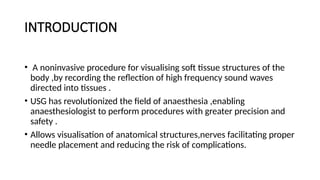 INTRODUCTION
• A noninvasive procedure for visualising soft tissue structures of the
body ,by recording the reflection of high frequency sound waves
directed into tissues .
• USG has revolutionized the field of anaesthesia ,enabling
anaesthesiologist to perform procedures with greater precision and
safety .
• Allows visualisation of anatomical structures,nerves facilitating proper
needle placement and reducing the risk of complications.
 