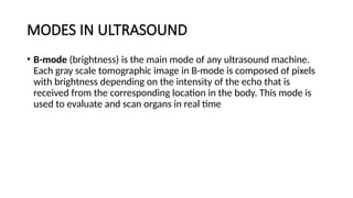 MODES IN ULTRASOUND
• B-mode (brightness) is the main mode of any ultrasound machine.
Each gray scale tomographic image in B-mode is composed of pixels
with brightness depending on the intensity of the echo that is
received from the corresponding location in the body. This mode is
used to evaluate and scan organs in real time
 