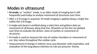 Modes in ultrasound
• M-mode, or “motion” mode, is an older mode of imaging but is still
frequently used today to analyze movement of structures over time.
• After a 2-D image is acquired, M-mode imaging is applied along a single line
within the 2-D image.
• A single-axis beam is emitted along a select line and gathers data on
movement of all tissues along that line. All points on the line are plotted
over time to evaluate the dimen- sions of cavities or movement of
structures.
• M-mode is used to measure the size of cardiac chambers or movement of
car- diac valves throughout the cardiac cycle.
• measurement of change in inferior vena cava diameter with respiration, and
evaluation of the lung-pleura interface to rule out pneumo- thorax.
 