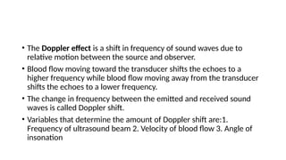 • The Doppler effect is a shift in frequency of sound waves due to
relative motion between the source and observer.
• Blood flow moving toward the transducer shifts the echoes to a
higher frequency while blood flow moving away from the transducer
shifts the echoes to a lower frequency.
• The change in frequency between the emitted and received sound
waves is called Doppler shift.
• Variables that determine the amount of Doppler shift are:1.
Frequency of ultrasound beam 2. Velocity of blood flow 3. Angle of
insonation
 