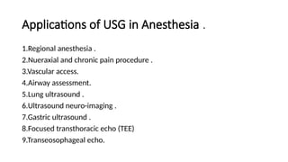 Applications of USG in Anesthesia .
1.Regional anesthesia .
2.Nueraxial and chronic pain procedure .
3.Vascular access.
4.Airway assessment.
5.Lung ultrasound .
6.Ultrasound neuro-imaging .
7.Gastric ultrasound .
8.Focused transthoracic echo (TEE)
9.Transeosophageal echo.
 