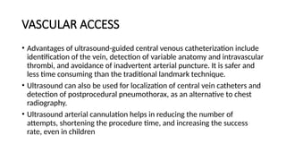 VASCULAR ACCESS
• Advantages of ultrasound-guided central venous catheterization include
identification of the vein, detection of variable anatomy and intravascular
thrombi, and avoidance of inadvertent arterial puncture. It is safer and
less time consuming than the traditional landmark technique.
• Ultrasound can also be used for localization of central vein catheters and
detection of postprocedural pneumothorax, as an alternative to chest
radiography.
• Ultrasound arterial cannulation helps in reducing the number of
attempts, shortening the procedure time, and increasing the success
rate, even in children
 