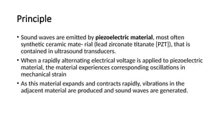 Principle
• Sound waves are emitted by piezoelectric material, most often
synthetic ceramic mate- rial (lead zirconate titanate [PZT]), that is
contained in ultrasound transducers.
• When a rapidly alternating electrical voltage is applied to piezoelectric
material, the material experiences corresponding oscillations in
mechanical strain
• As this material expands and contracts rapidly, vibrations in the
adjacent material are produced and sound waves are generated.
 