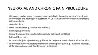 NEURAXIAL AND CHRONIC PAIN PROCEDURE
• Ultrasound has become a commonly used modality in the performance of chronic pain
interventions and has begun to substitute for CT scans and fluoroscopy in many chronic
pain procedures.
• neuraxial block
• nerve root blocks (e.g., cervical and lumber);
• stellate ganglion block;
• lumbar transforaminal injections for radicular pain,facet joint block
• Epidural blood patch
• Intra-articular joint injections;usg guidance for peripheral nerve stimulator implantation
• Interventional procedures for patients with chronic pelvic pain (e.g., pudendal neuralgia,
piriformis syndrome, and “border nerve” syndrome).
 