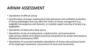 AIRWAY ASSESSMENT
• 1)prediction of difficult airway
• 2)confirmation of proper endotracheal tube placement and ventilation;evaluation
of airway pathologies that may affect the choice of airway management (e.g.,
subglottic hemangiomas and stenosis), or mandate urgent securing of airway (e.g.,
Epiglottitis)
• 3)prediction of obstructive sleep apnea
• 4)prediction of size of endotracheal, endobronchial, and tracheostomy
tubes;airway related nerve blocks;assessing and guidance for proper percutaneous
dilatational tracheostomy (PDT)
• 5)prediction of successful extubation:a)prediction of airway edema;b)assessment
of the diaphragm movement; c)assessment of vocal cord movements.
 