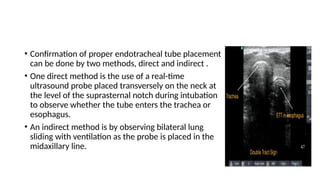 • Confirmation of proper endotracheal tube placement
can be done by two methods, direct and indirect .
• One direct method is the use of a real-time
ultrasound probe placed transversely on the neck at
the level of the suprasternal notch during intubation
to observe whether the tube enters the trachea or
esophagus.
• An indirect method is by observing bilateral lung
sliding with ventilation as the probe is placed in the
midaxillary line.
 