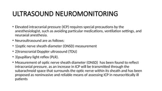 ULTRASOUND NEUROMONITORING
• Elevated intracranial pressure (ICP) requires special precautions by the
anesthesiologist, such as avoiding particular medications, ventilation settings, and
neuraxial anesthesia.
• Neuroultrasound are as follows:
• 1)optic nerve sheath diameter (ONSD) measurement
• 2)transcranial Doppler ultrasound (TDU)
• 3)pupillary light reflex (PLR).
• Measurement of optic nerve sheath diameter (ONSD) has been found to reflect
intracranial pressure, as an increase in ICP will be transmitted through the
subarachnoid space that surrounds the optic nerve within its sheath and has been
proposed as noninvasive and reliable means of assessing ICP in neurocritically ill
patients
 