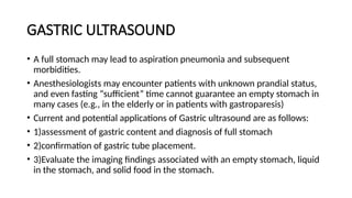 GASTRIC ULTRASOUND
• A full stomach may lead to aspiration pneumonia and subsequent
morbidities.
• Anesthesiologists may encounter patients with unknown prandial status,
and even fasting “sufficient” time cannot guarantee an empty stomach in
many cases (e.g., in the elderly or in patients with gastroparesis)
• Current and potential applications of Gastric ultrasound are as follows:
• 1)assessment of gastric content and diagnosis of full stomach
• 2)confirmation of gastric tube placement.
• 3)Evaluate the imaging findings associated with an empty stomach, liquid
in the stomach, and solid food in the stomach.
 