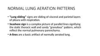 NORMAL LUNG AERATION PATTERNS
• “Lung sliding” signs are sliding of visceral and parietal layers
of pleura with respiration.
• Seashore sign is a complex picture of parallel lines signifying
the static thoracic wall and sandy “granulous” pattern, which
reflect the normal pulmonary parenchyma.
• A-lines are a basic artifact of normally aerated lung.
 