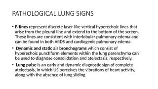 PATHOLOGICAL LUNG SIGNS
• B-lines represent discrete laser-like vertical hyperechoic lines that
arise from the pleural line and extend to the bottom of the screen.
These lines are consistent with interlobular pulmonary edema and
can be found in both ARDS and cardiogenic pulmonary edema.
• Dynamic and static air bronchograms which consist of
hyperechoic punctiform elements within the lung parenchyma can
be used to diagnose consolidation and atelectasis, respectively.
• Lung pulse is an early and dynamic diagnostic sign of complete
atelectasis, in which US perceives the vibrations of heart activity,
along with the absence of lung sliding
 