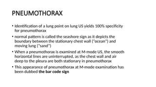 PNEUMOTHORAX
• Identification of a lung point on lung US yields 100% specificity
for pneumothorax
• normal pattern is called the seashore sign as it depicts the
boundary between the stationary chest wall (“ocean”) and
moving lung (“sand”)
• When a pneumothorax is examined at M-mode US, the smooth
horizontal lines are uninterrupted, as the chest wall and air
deep to the pleura are both stationary in pneumothorax
• This appearance of pneumothorax at M-mode examination has
been dubbed the bar code sign
 