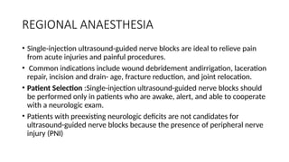 REGIONAL ANAESTHESIA
• Single-injection ultrasound-guided nerve blocks are ideal to relieve pain
from acute injuries and painful procedures.
• Common indications include wound debridement andirrigation, laceration
repair, incision and drain- age, fracture reduction, and joint relocation.
• Patient Selection :Single-injection ultrasound-guided nerve blocks should
be performed only in patients who are awake, alert, and able to cooperate
with a neurologic exam.
• Patients with preexisting neurologic deficits are not candidates for
ultrasound-guided nerve blocks because the presence of peripheral nerve
injury (PNI)
 