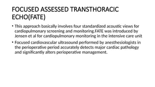 FOCUSED ASSESSED TRANSTHORACIC
ECHO(FATE)
• This approach basically involves four standardized acoustic views for
cardiopulmonary screening and monitoring.FATE was introduced by
Jensen et al for cardiopulmonary monitoring in the intensive care unit
• Focused cardiovascular ultrasound performed by anesthesiologists in
the perioperative period accurately detects major cardiac pathology
and significantly alters perioperative management.
 
