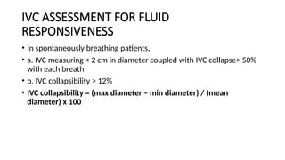 IVC ASSESSMENT FOR FLUID
RESPONSIVENESS
• In spontaneously breathing patients,
• a. IVC measuring < 2 cm in diameter coupled with IVC collapse> 50%
with each breath
• b. IVC collapsibility > 12%
• IVC collapsibility = (max diameter – min diameter) / (mean
diameter) x 100
 