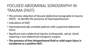 FOCUSED ABDOMINAL SONOGRAPHY IN
TRAUMA (FAST)
• The primary objective of focused abdominal sonography in trauma
(FAST) - to identify the presence of haemoperitoneum
• Indications of FAST
• Haemodynamically unstable patients with suspected abdominal
injury.
• Significant extra-abdominal injuries (orthopaedic, spinal, chest)
requiring a non-abdominal emergency surgery.
• The presence of free intraperitoneal fluid or solid organ injury is
considered as a positive FAST .
 