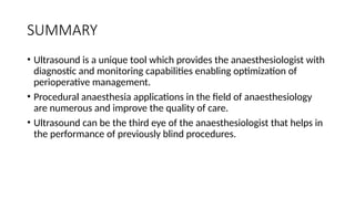 SUMMARY
• Ultrasound is a unique tool which provides the anaesthesiologist with
diagnostic and monitoring capabilities enabling optimization of
perioperative management.
• Procedural anaesthesia applications in the field of anaesthesiology
are numerous and improve the quality of care.
• Ultrasound can be the third eye of the anaesthesiologist that helps in
the performance of previously blind procedures.
 