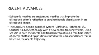 RECENT ADVANCES
• Echogenic needles are customized needles that improve the
ultrasound beam's reflection to enhance needle visualization in an
ultrasound image.
• The SonixGPS needle guidance system (Ultrasonix, Richmond, BC,
Canada) is a GPS technology with a new needle tracking system, using
sensors in both the needle and transducer to obtain a real-time image
of needle shaft and tip position related to the ultrasound beam that is
based on the needle trajectory.
 