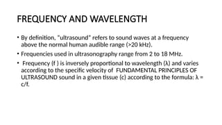 FREQUENCY AND WAVELENGTH
• By definition, “ultrasound” refers to sound waves at a frequency
above the normal human audible range (>20 kHz).
• Frequencies used in ultrasonography range from 2 to 18 MHz.
• Frequency (f ) is inversely proportional to wavelength (λ) and varies
according to the specific velocity of FUNDAMENTAL PRINCIPLES OF
ULTRASOUND sound in a given tissue (c) according to the formula: λ =
c/f.
 