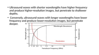 • Ultrasound waves with shorter wavelengths have higher frequency
and produce higher-resolution images, but penetrate to shallower
depths.
• Conversely, ultrasound waves with longer wavelengths have lower
frequency and produce lower-resolution images, but penetrate
deeper.
 