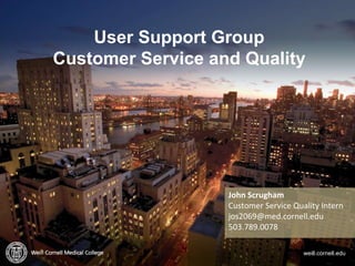 p. 1
User Support Group
Customer Service and Quality
weill.cornell.edu
John Scrugham
Customer Service Quality Intern
jos2069@med.cornell.edu
503.789.0078
 
