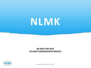NLMK

      Q4 AND 12M 2012
US GAAP CONSOLIDATED RESULTS




      Moscow, 26 March 2013
                               1
 