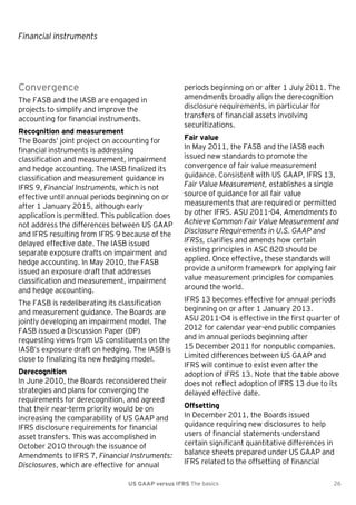 Financial instruments

Convergence
The FASB and the IASB are engaged in
projects to simplify and improve the
accounting for financial instruments.
Recognition and measurement
The Boards’ joint project on accounting for
financial instruments is addressing
classification and measurement, impairment
and hedge accounting. The IASB finalized its
classification and measurement guidance in
IFRS 9, Financial Instruments, which is not
effective until annual periods beginning on or
after 1 January 2015, although early
application is permitted. This publication does
not address the differences between US GAAP
and IFRS resulting from IFRS 9 because of the
delayed effective date. The IASB issued
separate exposure drafts on impairment and
hedge accounting. In May 2010, the FASB
issued an exposure draft that addresses
classification and measurement, impairment
and hedge accounting.
The FASB is redeliberating its classification
and measurement guidance. The Boards are
jointly developing an impairment model. The
FASB issued a Discussion Paper (DP)
requesting views from US constituents on the
IASB’s exposure draft on hedging. The IASB is
close to finalizing its new hedging model.
Derecognition
In June 2010, the Boards reconsidered their
strategies and plans for converging the
requirements for derecognition, and agreed
that their near-term priority would be on
increasing the comparability of US GAAP and
IFRS disclosure requirements for financial
asset transfers. This was accomplished in
October 2010 through the issuance of
Amendments to IFRS 7, Financial Instruments:
Disclosures, which are effective for annual

periods beginning on or after 1 July 2011. The
amendments broadly align the derecognition
disclosure requirements, in particular for
transfers of financial assets involving
securitizations.
Fair value
In May 2011, the FASB and the IASB each
issued new standards to promote the
convergence of fair value measurement
guidance. Consistent with US GAAP, IFRS 13,
Fair Value Measurement, establishes a single
source of guidance for all fair value
measurements that are required or permitted
by other IFRS. ASU 2011-04, Amendments to
Achieve Common Fair Value Measurement and
Disclosure Requirements in U.S. GAAP and
IFRSs, clarifies and amends how certain
existing principles in ASC 820 should be
applied. Once effective, these standards will
provide a uniform framework for applying fair
value measurement principles for companies
around the world.
IFRS 13 becomes effective for annual periods
beginning on or after 1 January 2013.
ASU 2011-04 is effective in the first quarter of
2012 for calendar year-end public companies
and in annual periods beginning after
15 December 2011 for nonpublic companies.
Limited differences between US GAAP and
IFRS will continue to exist even after the
adoption of IFRS 13. Note that the table above
does not reflect adoption of IFRS 13 due to its
delayed effective date.
Offsetting
In December 2011, the Boards issued
guidance requiring new disclosures to help
users of financial statements understand
certain significant quantitative differences in
balance sheets prepared under US GAAP and
IFRS related to the offsetting of financial

US GAAP versus IFRS The basics

26

 