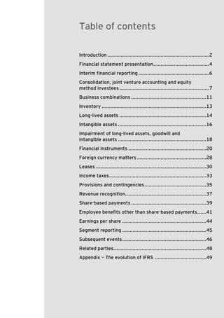 Table of contents
Introduction .....................................................................2
Financial statement presentation......................................4
Interim financial reporting ................................................6
Consolidation, joint venture accounting and equity
method investees .............................................................7
Business combinations ...................................................11
Inventory .......................................................................13
Long-lived assets ...........................................................14
Intangible assets ............................................................16
Impairment of long-lived assets, goodwill and
intangible assets ............................................................18
Financial instruments .....................................................20
Foreign currency matters ...............................................28
Leases ...........................................................................30
Income taxes..................................................................33
Provisions and contingencies ..........................................35
Revenue recognition.......................................................37
Share-based payments ...................................................39
Employee benefits other than share-based payments ......41
Earnings per share .........................................................44
Segment reporting .........................................................45
Subsequent events .........................................................46
Related parties...............................................................48
Appendix — The evolution of IFRS ...................................49

US GAAP versus IFRS The basics

1

 