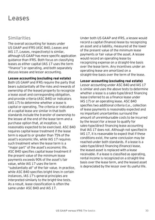 Leases

Leases
Similarities
The overall accounting for leases under
US GAAP and IFRS (ASC 840, Leases and
IAS 17, Leases, respectively) is similar,
although US GAAP has more specific application
guidance than IFRS. Both focus on classifying
leases as either capital (IAS 17 uses the term
―finance‖) or operating, and both separately
discuss lessee and lessor accounting.
Lessee accounting (excluding real estate)
Both US GAAP and IFRS require the party that
bears substantially all the risks and rewards of
ownership of the leased property to recognize
a lease asset and corresponding obligation,
and provide criteria (ASC 840) or indicators
(IAS 17) to determine whether a lease is
capital or operating. The criteria or indicators
of a capital lease are similar in that both
standards include the transfer of ownership to
the lessee at the end of the lease term and a
purchase option that, at inception, is
reasonably expected to be exercised. ASC 840
requires capital lease treatment if the lease
term is equal to or greater than 75% of the
asset’s economic life, while IAS 17 requires
such treatment when the lease term is a
―major part‖ of the asset’s economic life.
ASC 840 specifies capital lease treatment if
the present value of the minimum lease
payments exceeds 90% of the asset’s fair
value, while IAS 17 uses the term
―substantially all‖ of the fair value. In practice,
while ASC 840 specifies bright lines in certain
instances, IAS 17’s general principles are
interpreted similarly to the bright-line tests.
As a result, lease classification is often the
same under ASC 840 and IAS 17.

Under both US GAAP and IFRS, a lessee would
record a capital (finance) lease by recognizing
an asset and a liability, measured at the lower
of the present value of the minimum lease
payments or fair value of the asset. A lessee
would record an operating lease by
recognizing expense on a straight-line basis
over the lease term. Any incentives under an
operating lease are amortized on a
straight-line basis over the term of the lease.
Lessor accounting (excluding real estate)
Lessor accounting under ASC 840 and IAS 17
is similar and uses the above tests to determine
whether a lease is a sales-type/direct financing
lease (referred to as a finance lease under
IAS 17) or an operating lease. ASC 840
specifies two additional criteria (i.e., collection
of lease payments is reasonably expected and
no important uncertainties surround the
amount of unreimbursable costs to be incurred
by the lessor) for a lessor to qualify for
sales-type/direct financing lease accounting
that IAS 17 does not. Although not specified in
IAS 17, it is reasonable to expect that if these
conditions exist, the same conclusion may be
reached under both standards. If a lease is a
sales-type/direct financing (finance) lease,
the leased asset is replaced with a lease
receivable. If a lease is classified as operating,
rental income is recognized on a straight-line
basis over the lease term, and the leased asset
is depreciated by the lessor over its useful life.

US GAAP versus IFRS The basics

30

 