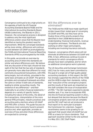 Introduction

Introduction
Convergence continued to be a high priority on
the agendas of both the US Financial
Accounting Standards Board (FASB) and the
International Accounting Standards Board
(IASB) (collectively, the Boards) in 2011.
However, the convergence process is designed
to address only the most significant
differences and/or areas that the Boards have
identified as having the greatest need for
improvement. While the converged standards
will be more similar, differences will continue
to exist between US GAAP as promulgated by
the FASB and International Financial Reporting
Standards (IFRS) as promulgated by the IASB.
In this guide, we provide an overview by
accounting area of where the standards are
similar and where differences exist. We believe
that any discussion of this topic should not lose
sight of the fact that the two sets of standards
are generally more alike than different for most
commonly encountered transactions, with IFRS
being largely, but not entirely, grounded in the
same basic principles as US GAAP. The general
principles and conceptual framework are often
the same or similar in both sets of standards,
leading to similar accounting results. The
existence of any differences — and their
materiality to an entity’s financial statements —
depends on a variety of specific factors,
including the nature of the entity, the detail of
the transactions, interpretation of the more
general IFRS principles, industry practices and
accounting policy elections where US GAAP
and IFRS offer a choice. This guide focuses on
differences most commonly found in present
practice and, when applicable, provides an
overview of how and when those differences
are expected to converge.

Will the differences ever be
eliminated?
The FASB and the IASB have made significant
strides toward their stated goal of converging
US GAAP and IFRS, but they have yet to
finalize three of the priority projects they
identified in their 2008 Memorandum of
Understanding: financial instruments, revenue
recognition and leases. The Boards are also
working on other major joint projects,
including one involving insurance contracts.
However, convergence efforts alone will not
eliminate all differences between US GAAP and
IFRS. In fact, differences continue to exist in
standards for which convergence efforts
already have been completed, and for which
no additional convergence work is planned.
The US Securities and Exchange Commission
(SEC) has for many years been committed to
the goal of a single set of high-quality global
accounting standards. In this regard, the SEC
has strongly supported the efforts of the FASB
and the IASB to align their standards, noting
that ―execution of the convergence projects
and the results of that work are important as
the staff considers the issue of incorporation
of IFRS.‖ The SEC had been expected to decide
whether and, if so, how to incorporate IFRS
into the US financial reporting system in 2011,
but delayed that decision because the Boards’
convergence projects were not yet complete
and the SEC staff had not yet produced a
final report on its work plan to prepare
the Commission for a decision. Support
nevertheless seems to be growing for an
approach that would retain US GAAP but use
IFRS as a basis for future standards. That
approach would be similar to the one outlined
in a May 2011 SEC Staff Paper.

US GAAP versus IFRS The basics

2

 