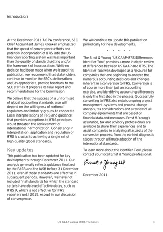 Introduction

At the December 2011 AICPA conference, SEC
Chief Accountant James Kroeker emphasized
that the speed of convergence efforts and
potential incorporation of IFRS into the US
financial reporting system was less important
than the quality of standard setting and/or
the framework of incorporation. While no
decision had been made when we issued this
publication, we recommend that stakeholders
continue to monitor the SEC’s deliberations
and, as appropriate, provide feedback to the
SEC staff as it prepares its final report and
recommendations for the Commission.
We believe that the success of a uniform set
of global accounting standards also will
depend on the willingness of national
regulators and industry groups to cooperate.
Local interpretations of IFRS and guidance
that provides exceptions to IFRS principles
would threaten the achievement of
international harmonization. Consistency in
interpretation, application and regulation of
IFRS is crucial to achieving a single set of
high-quality global standards.

Key updates
This publication has been updated for key
developments through December 2011. Our
analysis generally reflects guidance finalized
by the FASB and the IASB before 31 December
2011, even if those standards are effective in
subsequent periods. However, we have not
included final standards for which the standard
setters have delayed effective dates, such as
IFRS 9, which is not effective for IFRS
reporters until 2015, except in our discussion
of convergence.

We will continue to update this publication
periodically for new developments.
*

*

*

*

*

The Ernst & Young ―US GAAP-IFRS Differences
Identifier Tool‖ provides a more in-depth review
of differences between US GAAP and IFRS. The
Identifier Tool was developed as a resource for
companies that are beginning to analyze the
numerous accounting decisions and changes
inherent in a conversion to IFRS. Conversion is
of course more than just an accounting
exercise, and identifying accounting differences
is only the first step in the process. Successfully
converting to IFRS also entails ongoing project
management, systems and process change
analysis, tax considerations and a review of all
company agreements that are based on
financial data and measures. Ernst & Young’s
assurance, tax and advisory professionals are
available to share their experiences and to
assist companies in analyzing all aspects of the
conversion process, from the earliest diagnostic
stages through ultimate adoption of the
international standards.
To learn more about the Identifier Tool, please
contact your local Ernst & Young professional.

December 2011

US GAAP versus IFRS The basics

3

 