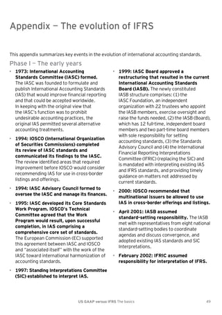 Appendix — The evolution of IFRS

Appendix — The evolution of IFRS
This appendix summarizes key events in the evolution of international accounting standards.

Phase I — The early years
• 1973: International Accounting
Standards Committee (IASC) formed.
The IASC was founded to formulate and
publish International Accounting Standards
(IAS) that would improve financial reporting
and that could be accepted worldwide.
In keeping with the original view that
the IASC’s function was to prohibit
undesirable accounting practices, the
original IAS permitted several alternative
accounting treatments.
• 1994: IOSCO (International Organization
of Securities Commissions) completed
its review of IASC standards and
communicated its findings to the IASC.
The review identified areas that required
improvement before IOSCO would consider
recommending IAS for use in cross-border
listings and offerings.
• 1994: IASC Advisory Council formed to
oversee the IASC and manage its finances.
• 1995: IASC developed its Core Standards
Work Program. IOSCO’s Technical
Committee agreed that the Work
Program would result, upon successful
completion, in IAS comprising a
comprehensive core set of standards.
The European Commission (EC) supported
this agreement between IASC and IOSCO
and ―associated itself‖ with the work of the
IASC toward international harmonization of
accounting standards.

• 1999: IASC Board approved a
restructuring that resulted in the current
International Accounting Standards
Board (IASB). The newly constituted
IASB structure comprises: (1) the
IASC Foundation, an independent
organization with 22 trustees who appoint
the IASB members, exercise oversight and
raise the funds needed, (2) the IASB (Board),
which has 12 full-time, independent board
members and two part-time board members
with sole responsibility for setting
accounting standards, (3) the Standards
Advisory Council and (4) the International
Financial Reporting Interpretations
Committee (IFRIC) (replacing the SIC) and
is mandated with interpreting existing IAS
and IFRS standards, and providing timely
guidance on matters not addressed by
current standards.
• 2000: IOSCO recommended that
multinational issuers be allowed to use
IAS in cross-border offerings and listings.
• April 2001: IASB assumed
standard-setting responsibility. The IASB
met with representatives from eight national
standard-setting bodies to coordinate
agendas and discuss convergence, and
adopted existing IAS standards and SIC
Interpretations.
• February 2002: IFRIC assumed
responsibility for interpretation of IFRS.

• 1997: Standing Interpretations Committee
(SIC) established to interpret IAS.

US GAAP versus IFRS The basics

49

 