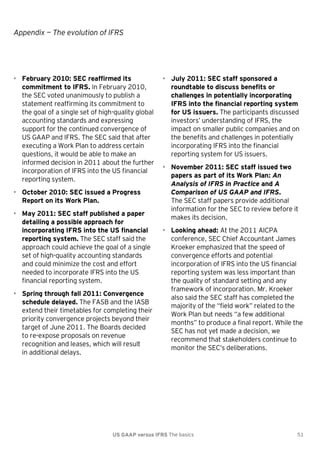 Appendix — The evolution of IFRS

• February 2010: SEC reaffirmed its
commitment to IFRS. In February 2010,
the SEC voted unanimously to publish a
statement reaffirming its commitment to
the goal of a single set of high-quality global
accounting standards and expressing
support for the continued convergence of
US GAAP and IFRS. The SEC said that after
executing a Work Plan to address certain
questions, it would be able to make an
informed decision in 2011 about the further
incorporation of IFRS into the US financial
reporting system.
• October 2010: SEC issued a Progress
Report on its Work Plan.
• May 2011: SEC staff published a paper
detailing a possible approach for
incorporating IFRS into the US financial
reporting system. The SEC staff said the
approach could achieve the goal of a single
set of high-quality accounting standards
and could minimize the cost and effort
needed to incorporate IFRS into the US
financial reporting system.
• Spring through fall 2011: Convergence
schedule delayed. The FASB and the IASB
extend their timetables for completing their
priority convergence projects beyond their
target of June 2011. The Boards decided
to re-expose proposals on revenue
recognition and leases, which will result
in additional delays.

• July 2011: SEC staff sponsored a
roundtable to discuss benefits or
challenges in potentially incorporating
IFRS into the financial reporting system
for US issuers. The participants discussed
investors’ understanding of IFRS, the
impact on smaller public companies and on
the benefits and challenges in potentially
incorporating IFRS into the financial
reporting system for US issuers.
• November 2011: SEC staff issued two
papers as part of its Work Plan: An
Analysis of IFRS in Practice and A
Comparison of US GAAP and IFRS.
The SEC staff papers provide additional
information for the SEC to review before it
makes its decision.
• Looking ahead: At the 2011 AICPA
conference, SEC Chief Accountant James
Kroeker emphasized that the speed of
convergence efforts and potential
incorporation of IFRS into the US financial
reporting system was less important than
the quality of standard setting and any
framework of incorporation. Mr. Kroeker
also said the SEC staff has completed the
majority of the ―field work‖ related to the
Work Plan but needs ―a few additional
months‖ to produce a final report. While the
SEC has not yet made a decision, we
recommend that stakeholders continue to
monitor the SEC’s deliberations.

US GAAP versus IFRS The basics

51

 