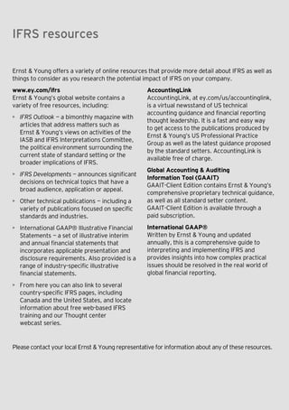 Appendix — The evolution of IFRS

IFRS resources

Ernst & Young offers a variety of online resources that provide more detail about IFRS as well as
things to consider as you research the potential impact of IFRS on your company.
www.ey.com/ifrs
Ernst & Young’s global website contains a
variety of free resources, including:
• IFRS Outlook  — a bimonthly magazine with
articles that address matters such as
Ernst & Young’s views on activities of the
IASB and IFRS Interpretations Committee,
the political environment surrounding the
current state of standard setting or the
broader implications of IFRS.

AccountingLink
AccountingLink, at ey.com/us/accountinglink,
is a virtual newsstand of US technical
accounting guidance and financial reporting
thought leadership. It is a fast and easy way
to get access to the publications produced by
Ernst & Young’s US Professional Practice
Group as well as the latest guidance proposed
by the standard setters. AccountingLink is
available free of charge.

• Other technical publications  —  including a
variety of publications focused on specific
standards and industries.

Global Accounting & Auditing
Information Tool (GAAIT)
GAAIT-Client Edition contains Ernst & Young’s
comprehensive proprietary technical guidance,
as well as all standard setter content.
GAAIT-Client Edition is available through a
paid subscription.

• International GAAP® Illustrative Financial
Statements  — a set of illustrative interim
and annual financial statements that
incorporates applicable presentation and
disclosure requirements. Also provided is a
range of industry-specific illustrative
financial statements.

International GAAP®
Written by Ernst & Young and updated
annually, this is a comprehensive guide to
interpreting and implementing IFRS and
provides insights into how complex practical
issues should be resolved in the real world of
global financial reporting.

• IFRS Developments — announces significant
decisions on technical topics that have a
broad audience, application or appeal.

• From here you can also link to several
country-specific IFRS pages, including
Canada and the United States, and locate
information about free web-based IFRS
training and our Thought center
webcast series.

Please contact your local Ernst & Young representative for information about any of these resources.

US GAAP versus IFRS The basics

53

 