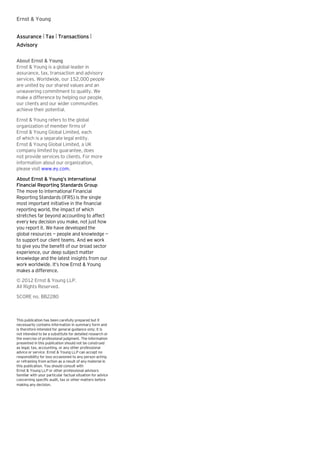 Ernst & Young
Assurance | Tax | Transactions |
Advisory
About Ernst & Young
Ernst & Young is a global leader in
assurance, tax, transaction and advisory
services. Worldwide, our 152,000 people
are united by our shared values and an
unwavering commitment to quality. We
make a difference by helping our people,
our clients and our wider communities
achieve their potential.
Ernst & Young refers to the global
organization of member firms of
Ernst & Young Global Limited, each
of which is a separate legal entity.
Ernst & Young Global Limited, a UK
company limited by guarantee, does
not provide services to clients. For more
information about our organization,
please visit www.ey.com.
About Ernst & Young’s International
Financial Reporting Standards Group
The move to International Financial
Reporting Standards (IFRS) is the single
most important initiative in the financial
reporting world, the impact of which
stretches far beyond accounting to affect
every key decision you make, not just how
you report it. We have developed the
global resources — people and knowledge —
to support our client teams. And we work
to give you the benefit of our broad sector
experience, our deep subject matter
knowledge and the latest insights from our
work worldwide. It’s how Ernst & Young
makes a difference.
© 2012 Ernst & Young LLP.
All Rights Reserved.
SCORE no. BB2280

This publication has been carefully prepared but it
necessarily contains information in summary form and
is therefore intended for general guidance only; it is
not intended to be a substitute for detailed research or
the exercise of professional judgment. The information
presented in this publication should not be construed
as legal, tax, accounting, or any other professional
advice or service. Ernst & Young LLP can accept no
responsibility for loss occasioned to any person acting
or refraining from action as a result of any material in
this publication. You should consult with
Ernst & Young LLP or other professional advisors
familiar with your particular factual situation for advice
concerning specific audit, tax or other matters before
making any decision.

 