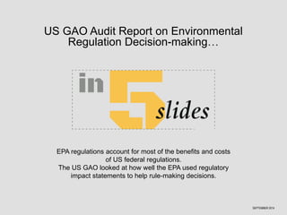 US GAO Audit Report on Environmental 
Regulation Decision-making… 
EPA regulations account for most of the benefits and costs 
of US federal regulations. 
The US GAO looked at how well the EPA used regulatory 
impact statements to help rule-making decisions. 
SEPTEMBER 2014 
 