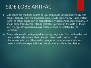 SIDE LOBE ARTIFACT
 Side lobes are multiple beams of low-amplitude ultrasound energy that
project radially from the main beam axis . Side lobe energy is generated
from the radial expansion of piezoelectric crystals and is seen primarily in
linear-array transducers . Strong reflectors present in the path of these
low-energy, off-axis beams may create echoes detectable by the
transducer.
 These echoes will be displayed as having originated from within the main
beam in the side lobe artifact . As with beam width artifact, this
phenomenon is most likely to be recognized as extraneous echoes
present within an expected anechoic structure such as the bladder.
 