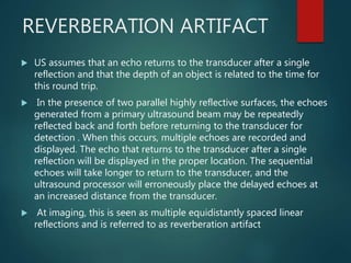 REVERBERATION ARTIFACT
 US assumes that an echo returns to the transducer after a single
reflection and that the depth of an object is related to the time for
this round trip.
 In the presence of two parallel highly reflective surfaces, the echoes
generated from a primary ultrasound beam may be repeatedly
reflected back and forth before returning to the transducer for
detection . When this occurs, multiple echoes are recorded and
displayed. The echo that returns to the transducer after a single
reflection will be displayed in the proper location. The sequential
echoes will take longer to return to the transducer, and the
ultrasound processor will erroneously place the delayed echoes at
an increased distance from the transducer.
 At imaging, this is seen as multiple equidistantly spaced linear
reflections and is referred to as reverberation artifact
 