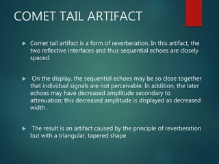 COMET TAIL ARTIFACT
 Comet tail artifact is a form of reverberation. In this artifact, the
two reflective interfaces and thus sequential echoes are closely
spaced.
 On the display, the sequential echoes may be so close together
that individual signals are not perceivable. In addition, the later
echoes may have decreased amplitude secondary to
attenuation; this decreased amplitude is displayed as decreased
width .
 The result is an artifact caused by the principle of reverberation
but with a triangular, tapered shape
 