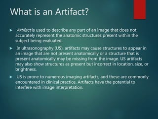 What is an Artifact?
 Artifact is used to describe any part of an image that does not
accurately represent the anatomic structures present within the
subject being evaluated.
 In ultrasonography (US), artifacts may cause structures to appear in
an image that are not present anatomically or a structure that is
present anatomically may be missing from the image. US artifacts
may also show structures as present but incorrect in location, size, or
brightness.
 US is prone to numerous imaging artifacts, and these are commonly
encountered in clinical practice. Artifacts have the potential to
interfere with image interpretation.
 