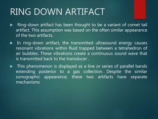 RING DOWN ARTIFACT
 Ring-down artifact has been thought to be a variant of comet tail
artifact. This assumption was based on the often similar appearance
of the two artifacts.
 In ring-down artifact, the transmitted ultrasound energy causes
resonant vibrations within fluid trapped between a tetrahedron of
air bubbles. These vibrations create a continuous sound wave that
is transmitted back to the transducer .
 This phenomenon is displayed as a line or series of parallel bands
extending posterior to a gas collection. Despite the similar
sonographic appearance, these two artifacts have separate
mechanisms
 