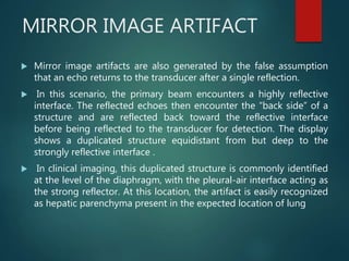MIRROR IMAGE ARTIFACT
 Mirror image artifacts are also generated by the false assumption
that an echo returns to the transducer after a single reflection.
 In this scenario, the primary beam encounters a highly reflective
interface. The reflected echoes then encounter the “back side” of a
structure and are reflected back toward the reflective interface
before being reflected to the transducer for detection. The display
shows a duplicated structure equidistant from but deep to the
strongly reflective interface .
 In clinical imaging, this duplicated structure is commonly identified
at the level of the diaphragm, with the pleural-air interface acting as
the strong reflector. At this location, the artifact is easily recognized
as hepatic parenchyma present in the expected location of lung
 