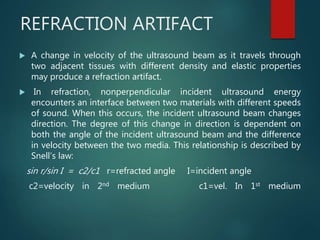 REFRACTION ARTIFACT
 A change in velocity of the ultrasound beam as it travels through
two adjacent tissues with different density and elastic properties
may produce a refraction artifact.
 In refraction, nonperpendicular incident ultrasound energy
encounters an interface between two materials with different speeds
of sound. When this occurs, the incident ultrasound beam changes
direction. The degree of this change in direction is dependent on
both the angle of the incident ultrasound beam and the difference
in velocity between the two media. This relationship is described by
Snell’s law:
sin r/sin I = c2/c1 r=refracted angle I=incident angle
c2=velocity in 2nd medium c1=vel. In 1st medium
 