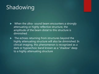 Shadowing
 When the ultra- sound beam encounters a strongly
attenuating or highly reflective structure, the
amplitude of the beam distal to this structure is
diminished .
 The echoes returning from structures beyond the
highly attenuating structure will also be diminished. In
clinical imaging, this phenomenon is recognized as a
dark or hypoechoic band known as a “shadow” deep
to a highly attenuating structure
 