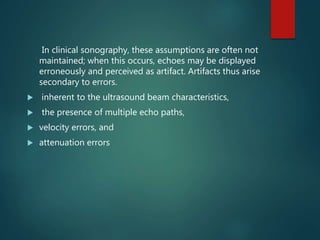 In clinical sonography, these assumptions are often not
maintained; when this occurs, echoes may be displayed
erroneously and perceived as artifact. Artifacts thus arise
secondary to errors.
 inherent to the ultrasound beam characteristics,
 the presence of multiple echo paths,
 velocity errors, and
 attenuation errors
 